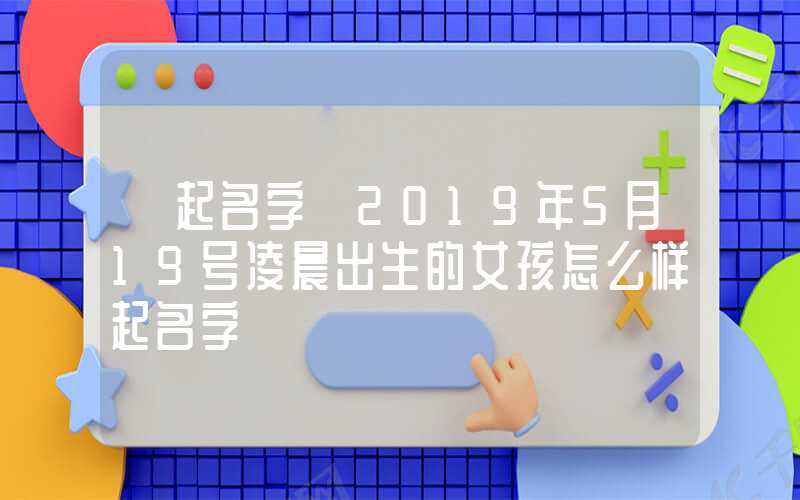 「起名字」2019年5月19号凌晨出生的女孩怎么样起名字