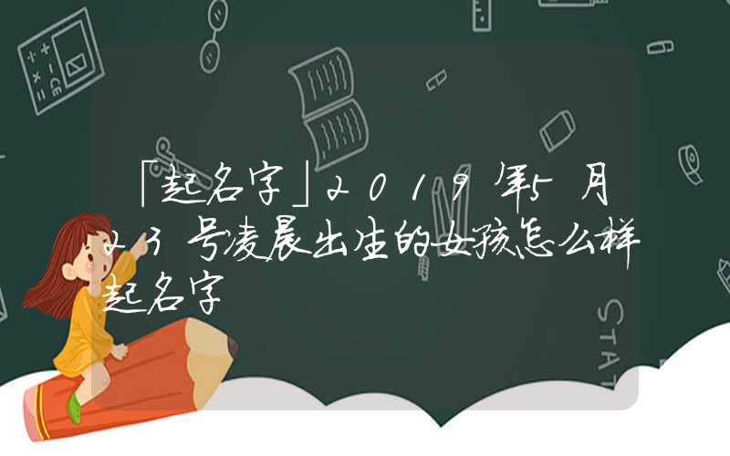 「起名字」2019年5月23号凌晨出生的女孩怎么样起名字