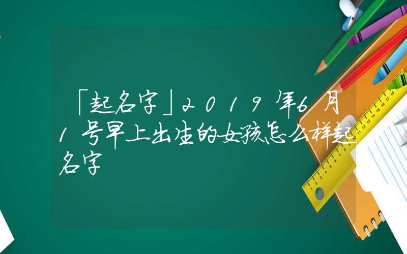 「起名字」2019年6月1号早上出生的女孩怎么样起名字