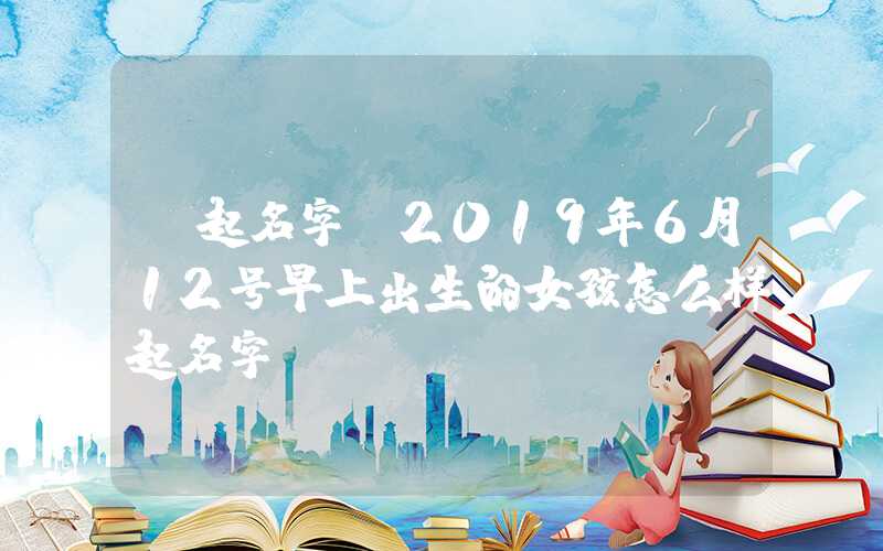 「起名字」2019年6月12号早上出生的女孩怎么样起名字