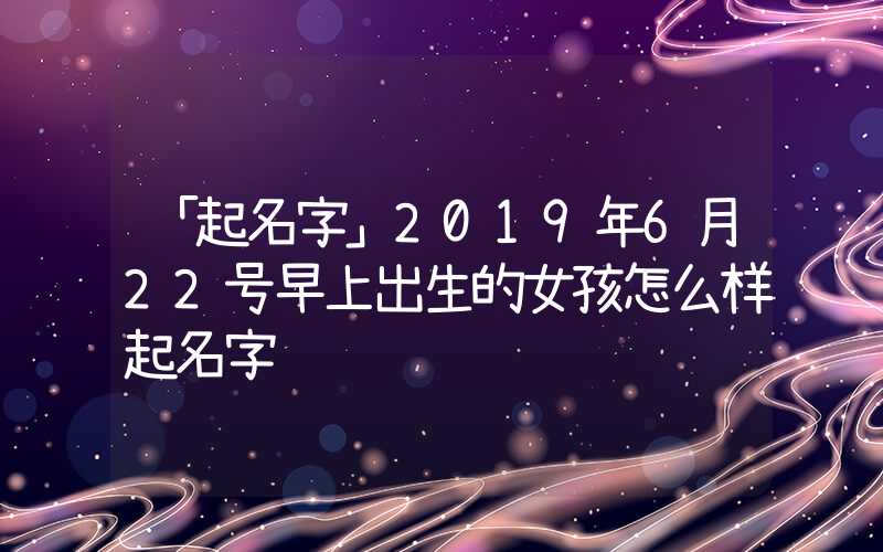 「起名字」2019年6月22号早上出生的女孩怎么样起名字