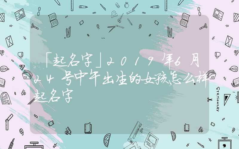 「起名字」2019年6月24号中午出生的女孩怎么样起名字