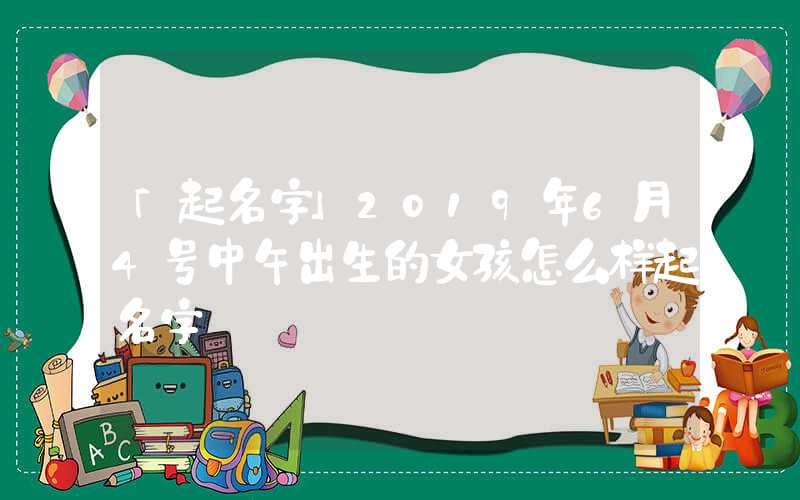 「起名字」2019年6月4号中午出生的女孩怎么样起名字