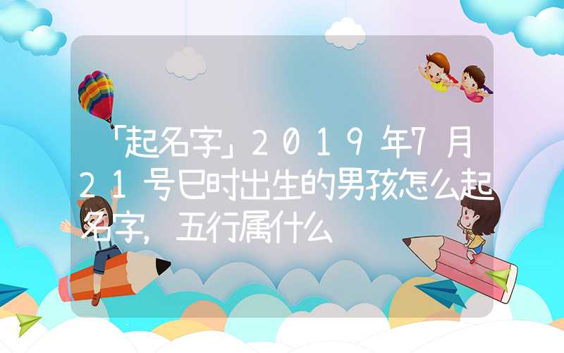 「起名字」2019年7月21号巳时出生的男孩怎么起名字，五行属什么