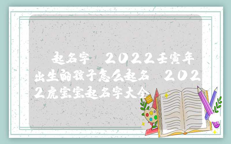 「起名字」2022壬寅年出生的孩子怎么起名？2022虎宝宝起名字大全