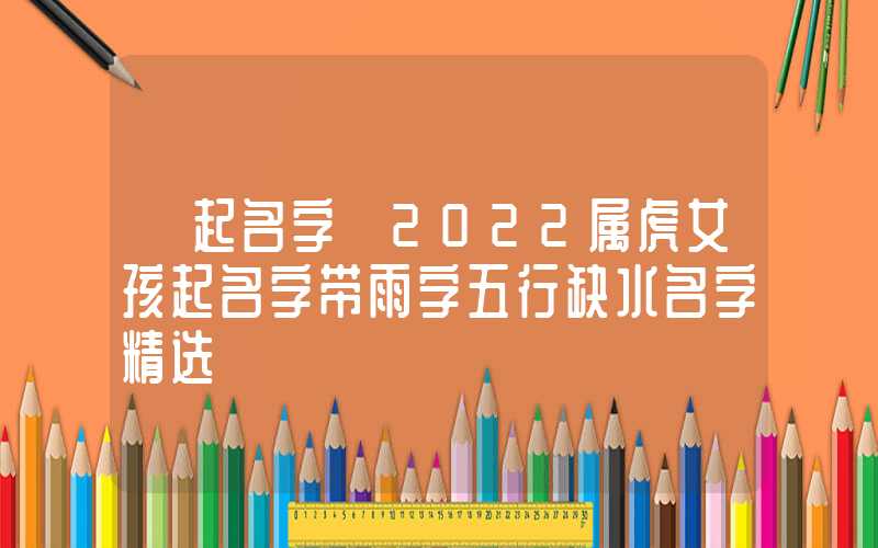 「起名字」2022属虎女孩起名字带雨字五行缺水名字精选