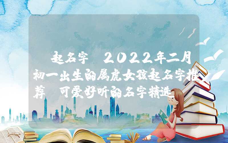 「起名字」2022年二月初一出生的属虎女孩起名字推荐，可爱好听的名字精选