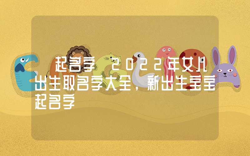「起名字」2022年女儿出生取名字大全，新出生宝宝起名字