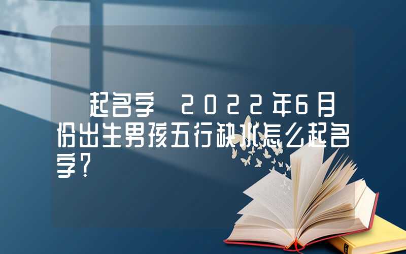 「起名字」2022年6月份出生男孩五行缺水怎么起名字？