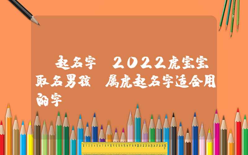 「起名字」2022虎宝宝取名男孩，属虎起名字适合用的字