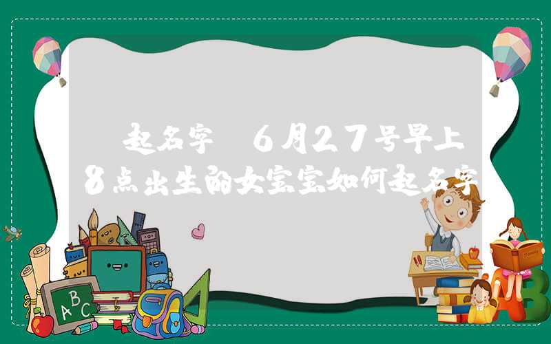 「起名字」6月27号早上8点出生的女宝宝如何起名字
