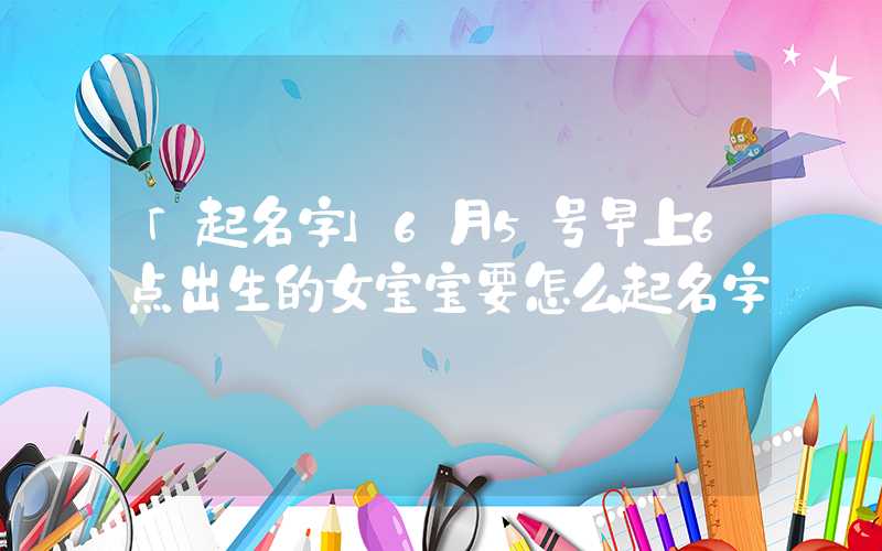 「起名字」6月5号早上6点出生的女宝宝要怎么起名字
