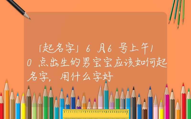 「起名字」6月6号上午10点出生的男宝宝应该如何起名字，用什么字好