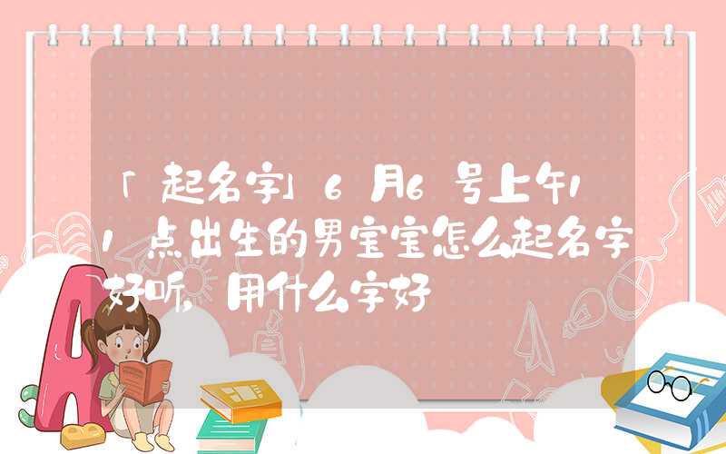 「起名字」6月6号上午11点出生的男宝宝怎么起名字好听，用什么字好