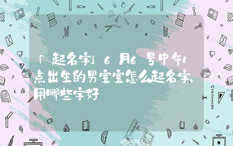 「起名字」6月6号中午1点出生的男宝宝怎么起名字，用哪些字好