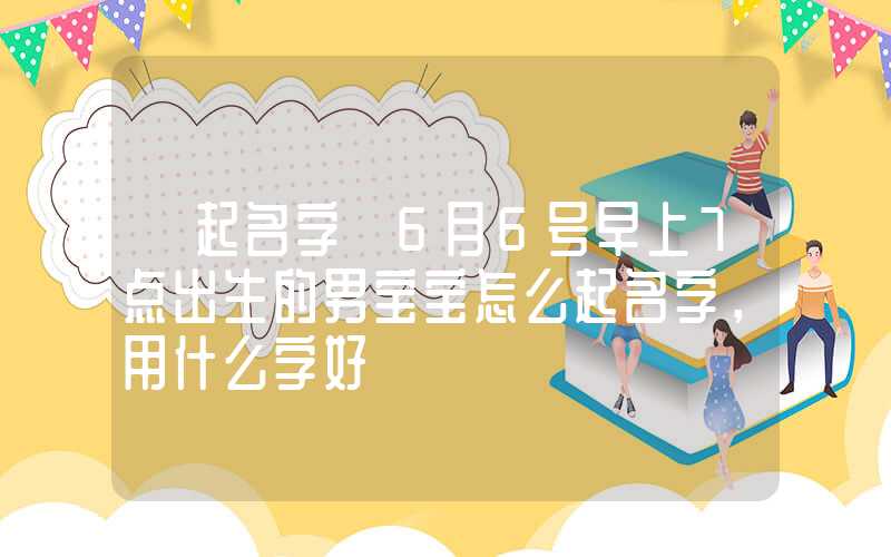 「起名字」6月6号早上7点出生的男宝宝怎么起名字，用什么字好