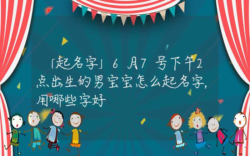 「起名字」6月7号下午2点出生的男宝宝怎么起名字，用哪些字好