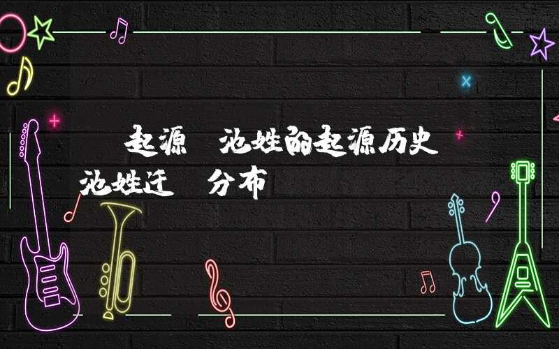 「起源」池姓的起源历史，池姓迁徙分布