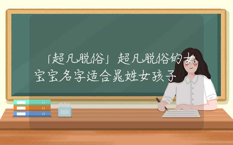 「超凡脱俗」超凡脱俗的女宝宝名字适合晁姓女孩子