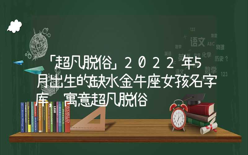 「超凡脱俗」2022年5月出生的缺水金牛座女孩名字库，寓意超凡脱俗