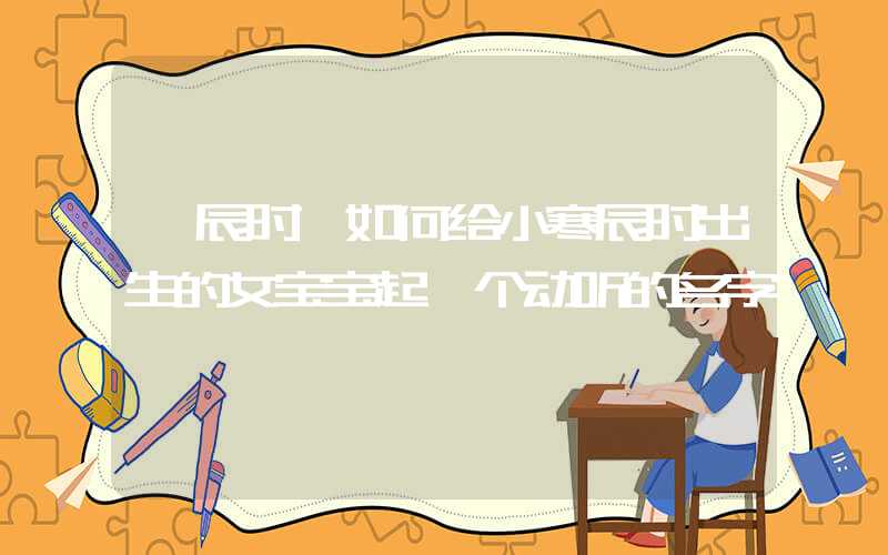 「辰时」如何给小寒辰时出生的女宝宝起一个动听的名字