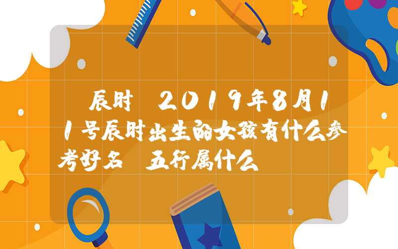 「辰时」2019年8月11号辰时出生的女孩有什么参考好名，五行属什么