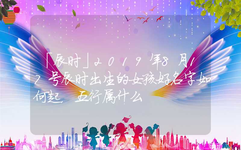 「辰时」2019年8月17号辰时出生的女孩好名字如何起，五行属什么