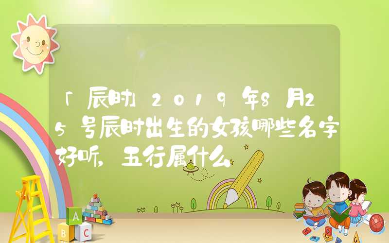 「辰时」2019年8月25号辰时出生的女孩哪些名字好听，五行属什么