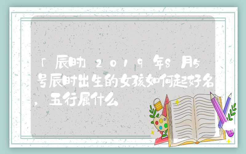 「辰时」2019年8月5号辰时出生的女孩如何起好名，五行属什么