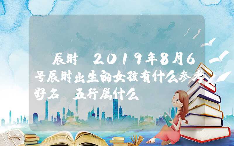 「辰时」2019年8月6号辰时出生的女孩有什么参考好名，五行属什么