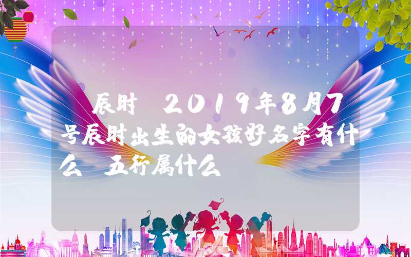 「辰时」2019年8月7号辰时出生的女孩好名字有什么，五行属什么