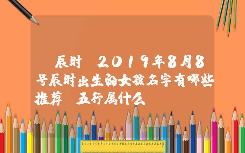 「辰时」2019年8月8号辰时出生的女孩名字有哪些推荐，五行属什么