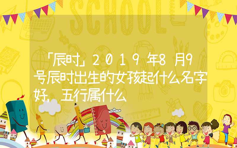 「辰时」2019年8月9号辰时出生的女孩起什么名字好，五行属什么