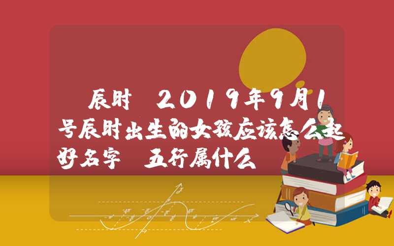 「辰时」2019年9月1号辰时出生的女孩应该怎么起好名字，五行属什么