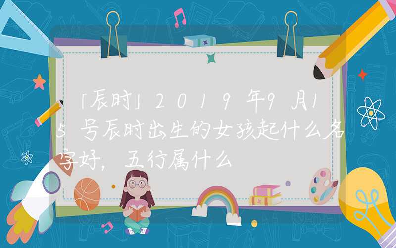 「辰时」2019年9月15号辰时出生的女孩起什么名字好，五行属什么