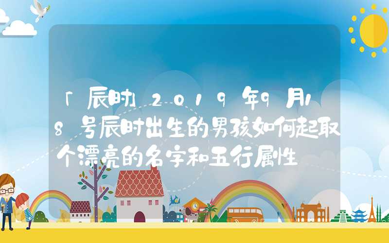 「辰时」2019年9月18号辰时出生的男孩如何起取个漂亮的名字和五行属性