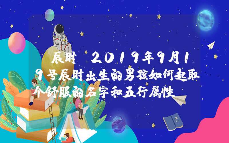 「辰时」2019年9月19号辰时出生的男孩如何起取个舒服的名字和五行属性