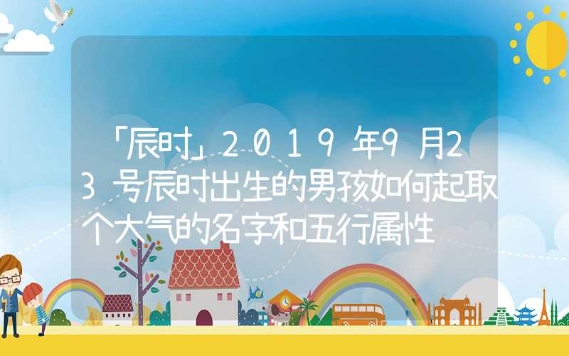 「辰时」2019年9月23号辰时出生的男孩如何起取个大气的名字和五行属性