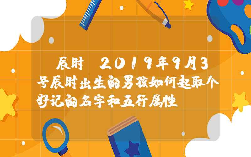 「辰时」2019年9月3号辰时出生的男孩如何起取个好记的名字和五行属性