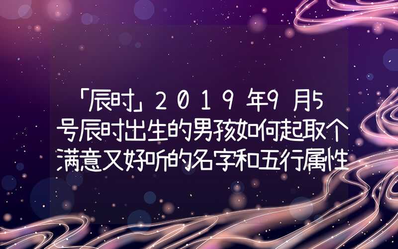 「辰时」2019年9月5号辰时出生的男孩如何起取个满意又好听的名字和五行属性