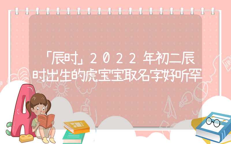 「辰时」2022年初二辰时出生的虎宝宝取名字好听罕见