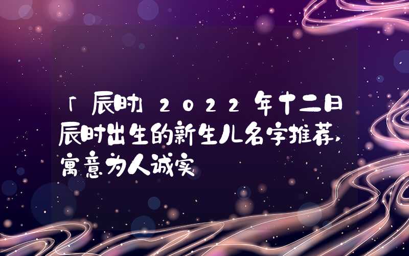 「辰时」2022年十二日辰时出生的新生儿名字推荐,寓意为人诚实
