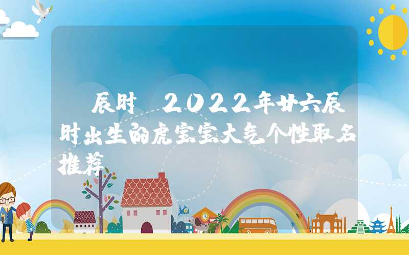 「辰时」2022年廿六辰时出生的虎宝宝大气个性取名推荐