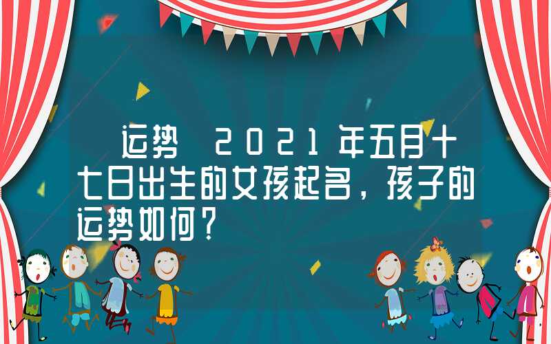 「运势」2021年五月十七日出生的女孩起名，孩子的运势如何？