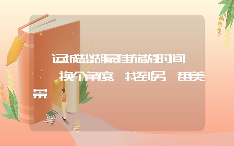 「运城盐湖最佳旅游时间」——换个角度，找到另一番美景
