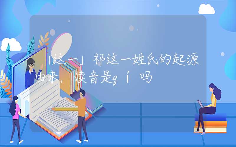 「这一」祁这一姓氏的起源由来，读音是qí吗