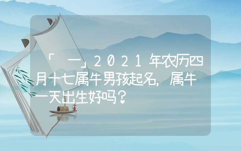 「这一」2021年农历四月十七属牛男孩起名，属牛这一天出生好吗？