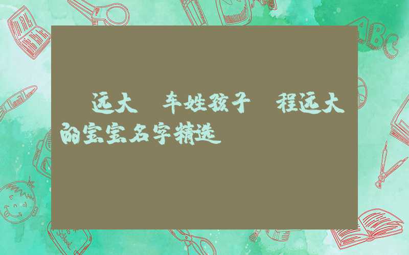 「远大」车姓孩子前程远大的宝宝名字精选