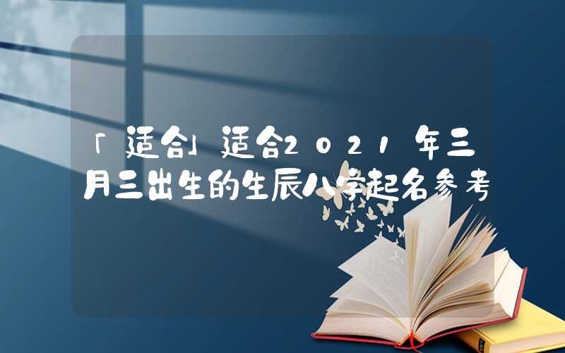 「适合」适合2021年三月三出生的生辰八字起名参考