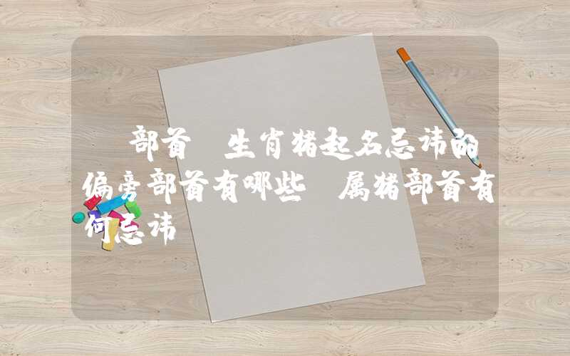 「部首」生肖猪起名忌讳的偏旁部首有哪些？属猪部首有何忌讳？